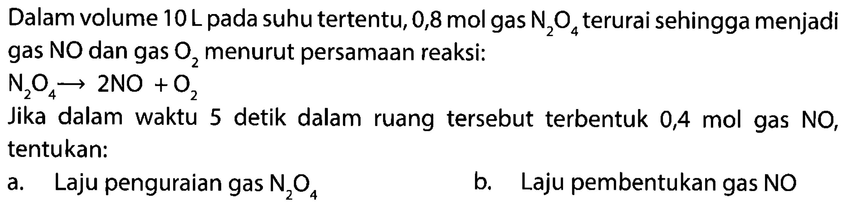 Dalam volume 10 L pada suhu tertentu, 0,8 mol gas N2O4 terurai sehingga menjadi gas NO dan gas O2 menurut persamaan reaksi: 
N2O4 -> 2 NO + O2 
Jika dalam waktu 5 detik dalam ruang tersebut terbentuk 0,4 mol gas NO, tentukan: a. Laju penguraian gas N2O4 b. Laju pembentukan gas NO 