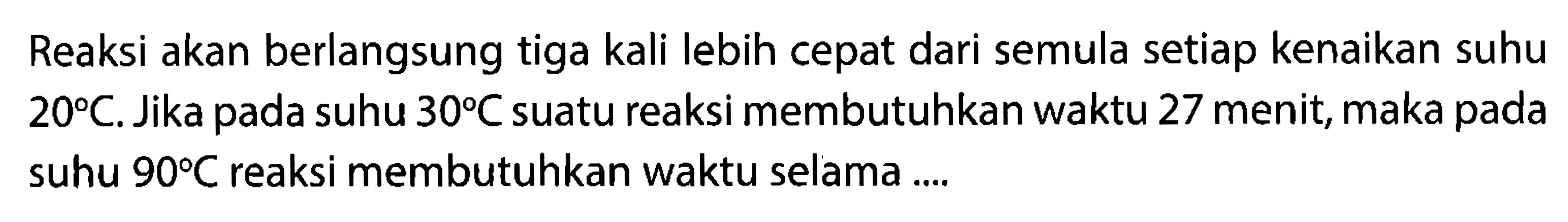 Reaksi akan berlangsung tiga kali lebih cepat dari semula setiap kenaikan suhu 20 C. Jika pada suhu 30 C suatu reaksi membutuhkan waktu 27 menit, maka pada suhu 90 C reaksi membutuhkan waktu selama .... 