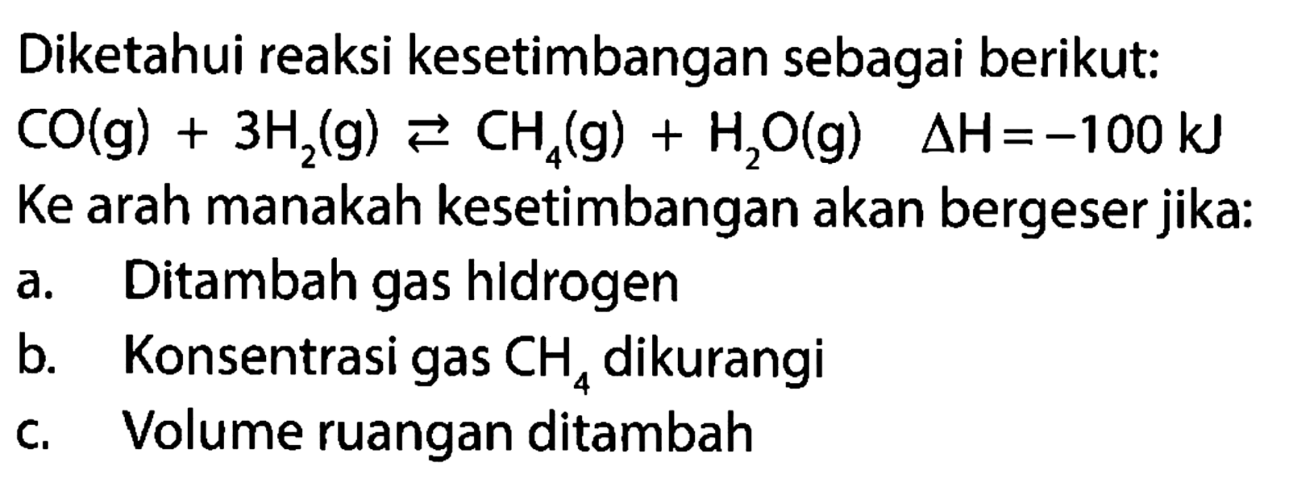 Diketahui reaksi kesetimbangan sebagai berikut: CO(g)+3H2(g)<-CH4(g)+H2O(g) segitiga H=-100 kJ  Ke arah manakah kesetimbangan akan bergeser jika: a. Ditambah gas hidrogen b. Konsentrasi gas CH4  dikurangi c. Volume ruangan ditambah 