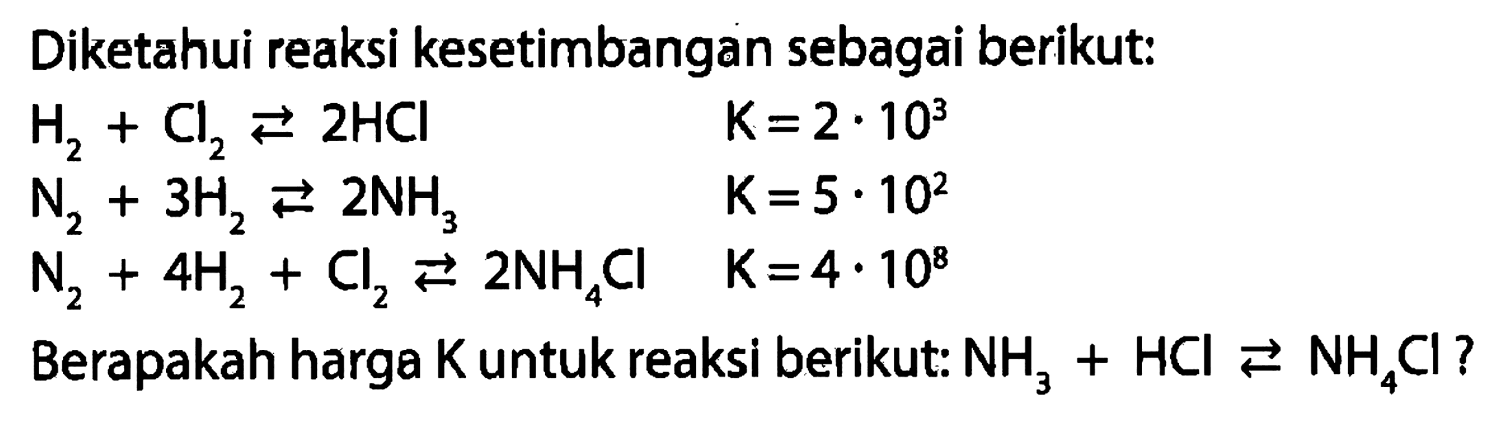 Diketahui reaksi kesetimbangan sebagai berikut: H2+Cl2<=>2HCl  K=2.10^3 N2+3H2<=>2NH3 K=5.10^2  N2+4H2+Cl2<=>2NH4Cl K=4.10^8 Berapakah harga  K  untuk reaksi berikut: NH3+HCl<=>NH4Cl? 