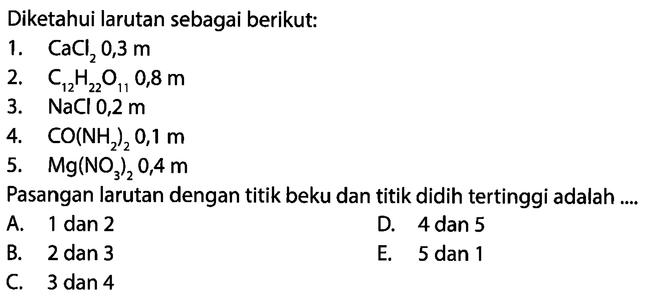 Diketahui larutan sebagai berikut: 1. CaCl2 0,3 m 2. C12H22O11 0,8 m 3. NaCl 0,2 m 4. CO(NH2)2 0,1 m 5. Mg(NO3)2 0,4 m Pasangan larutan dengan titik beku dan titik didih tertinggi adalah A. 1 dan 2 D. 4 dan 5 B. 2 dan 3 E. 5 dan 1 C. 3 dan 4