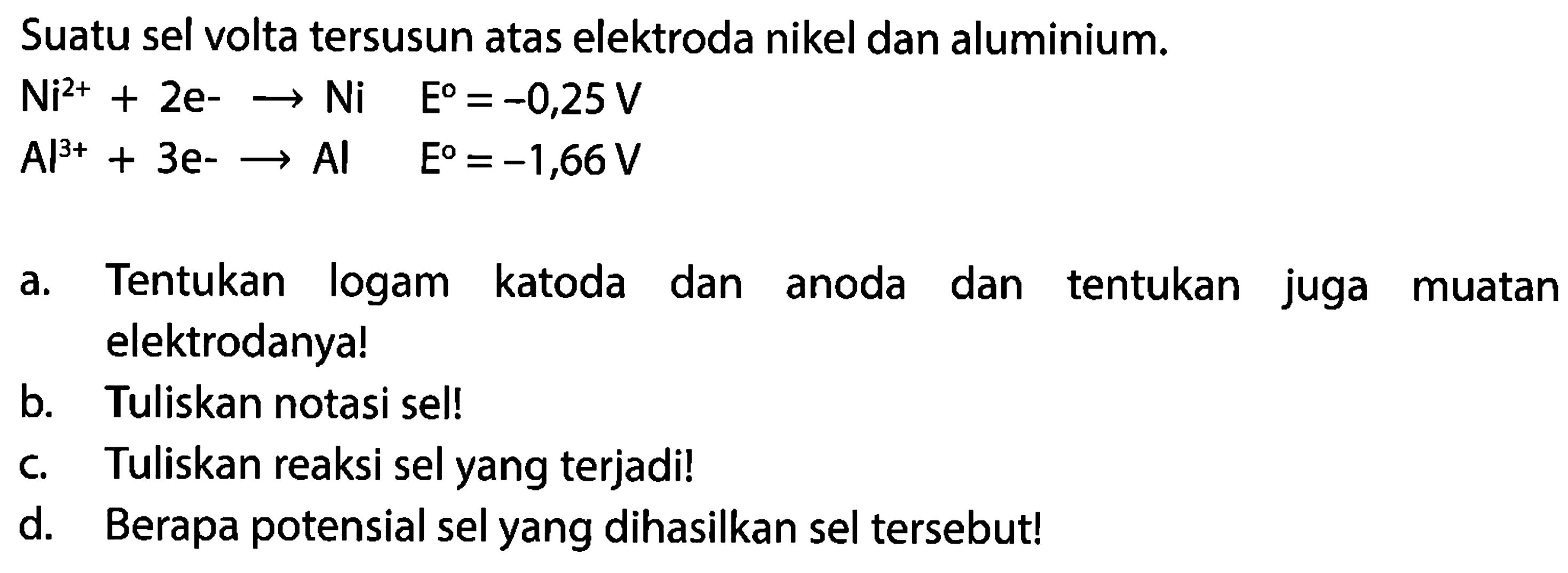 Suatu sel volta tersusun atas elektroda nikel dan aluminium. Ni^2++2 e--> Ni  E=-0,25 V Al^3++3 e--> Al  E=-1,66 V a. Tentukan logam katoda dan anoda dan tentukan juga muatan elektrodanya!b. Tuliskan notasi sel!c. Tuliskan reaksi sel yang terjadi!d. Berapa potensial sel yang dihasilkan sel tersebut!