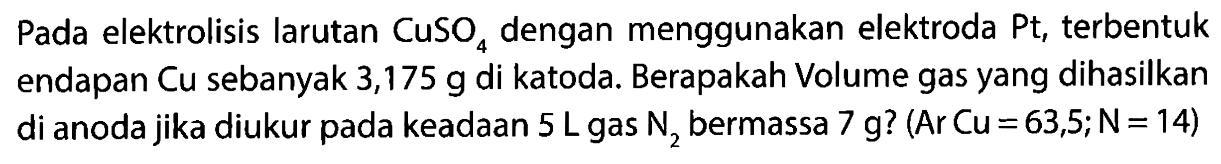 Pada elektrolisis larutan CuSO4 dengan menggunakan elektroda Pt, terbentuk endapan Cu sebanyak 3,175 g di katoda. Berapakah Volume gas yang dihasilkan di anoda jika diukur pada keadaan 5 L gas N2 bermassa 7 g? (Ar Cu=63,5; N= 14)