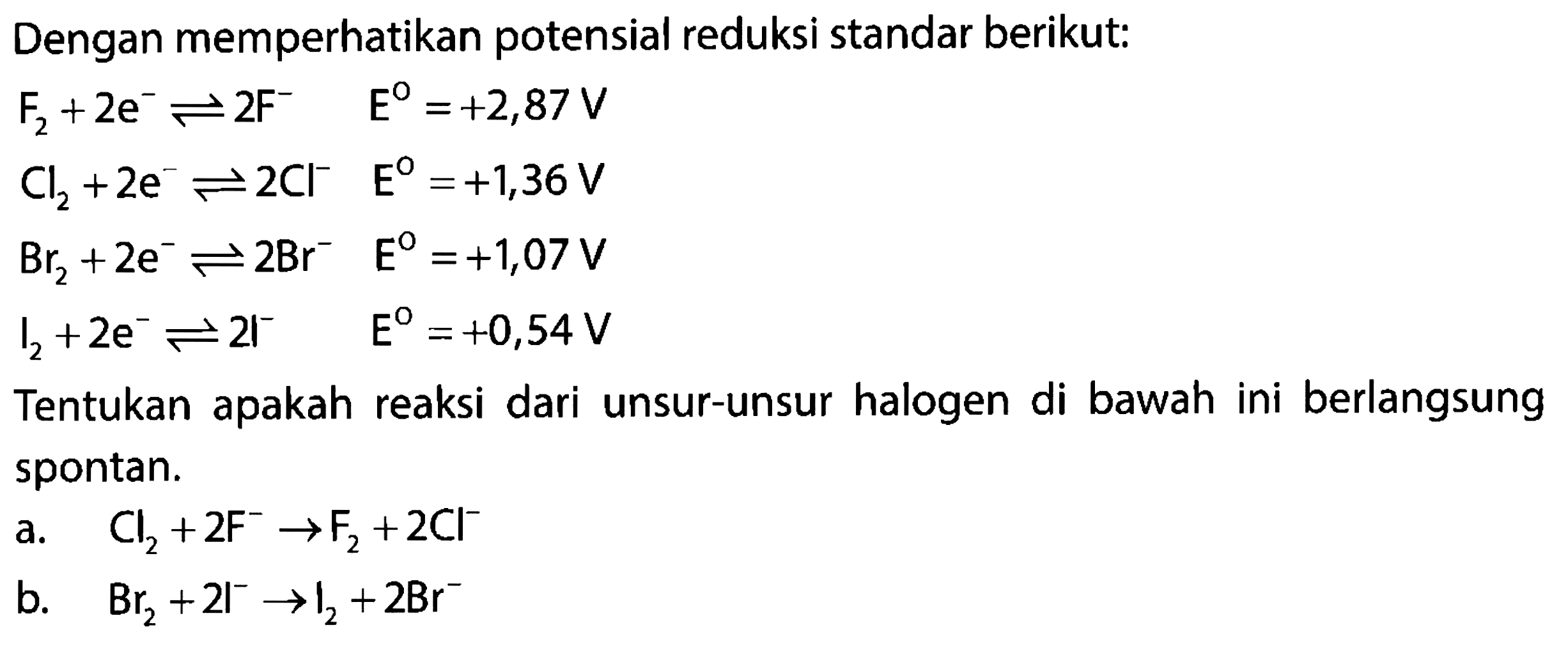 Dengan memperhatikan potensial reduksi standar berikut: 
F2 + 2 e^- <=> 2F^- E = +2,87 V 
Cl2 + 2 e^- <=> 2CL^- E = +1,36 V 
Br2 + 2 e^- <=> 2Br^- E = +1,07 V 
I2 + 2 e^- <=> 2I^- E = +0,54 V 
Tentukan apakah reaksi dari unsur-unsur halogen di bawah ini berlangsung spontan. 
a. Cl2 + 2 F^- -> F^2 + 2 Cl^- 
b. Br2 + 2 I^- -> I2 + 2 Br^-