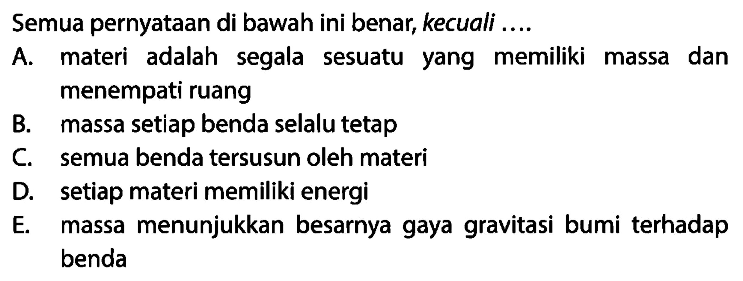 Semua pernyataan di bawah ini benar, kecuali .... 
A. materi adalah segala sesuatu yang memiliki massa dan menempati ruang 
B. massa setiap benda selalu tetap 
C. semua benda tersusun oleh materi 
D. setiap materi memiliki energi 
E. massa menunjukkan besarnya gaya gravitasi bumi terhadap benda