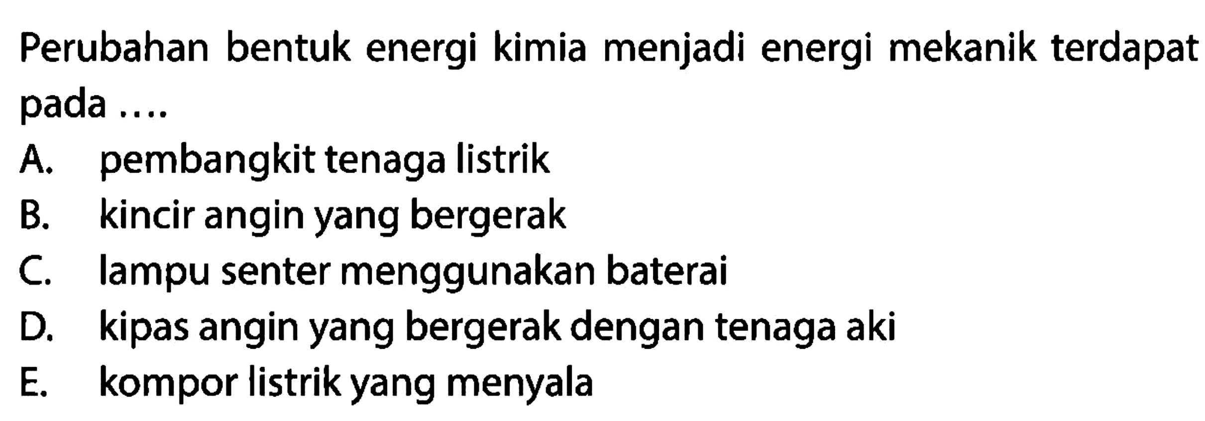 Perubahan bentuk energi kimia menjadi energi mekanik terdapat pada ....
A. pembangkit tenaga listrik
B. kincir angin yang bergerak
C. lampu senter menggunakan baterai
D. kipas angin yang bergerak dengan tenaga aki
E. kompor listrik yang menyala