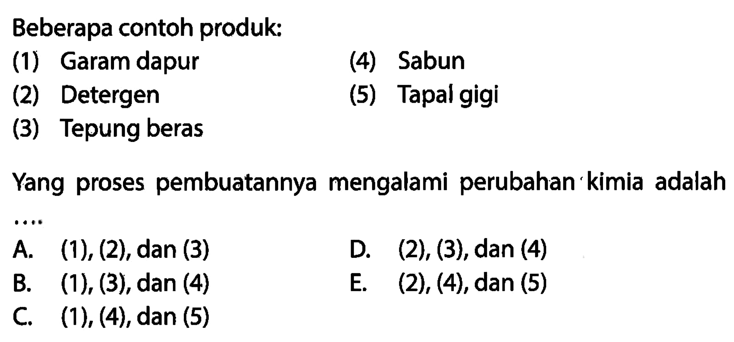 Beberapa contoh produk: 
(1) Garam dapur 
(2) Detergen 
(3) Tepung beras 
(4) Sabun 
(5) Tapal gigi 
Yang proses pembuatannya mengalami perubahan kimia adalah ....