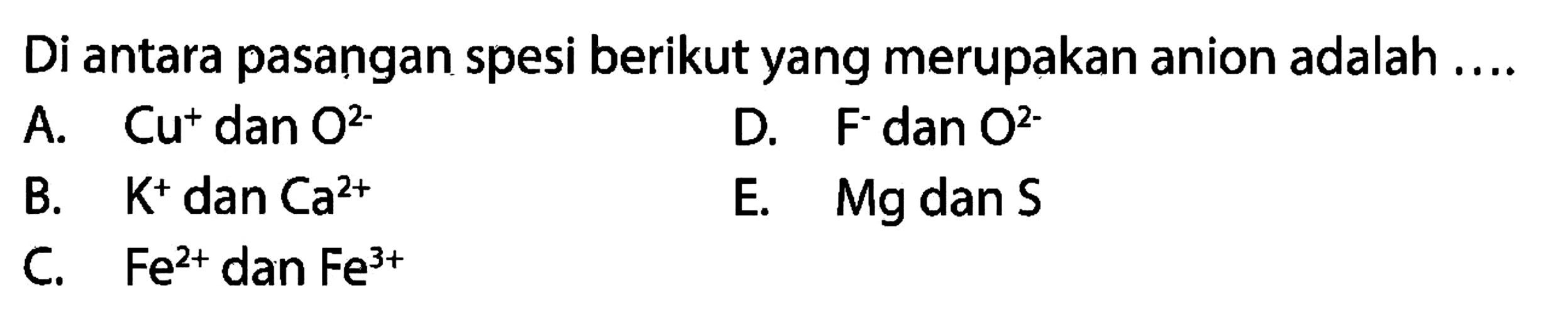 Di antara pasangan spesi berikut yang merupakan anion adalah ....
A. Cu^+ dan O^(2-) 
D. F^- dan O^(2-) 
B. K^+ dan Ca^(2+) 
E. Mg dan S 
C. Fe^(2+) dan Fe^(3+) 