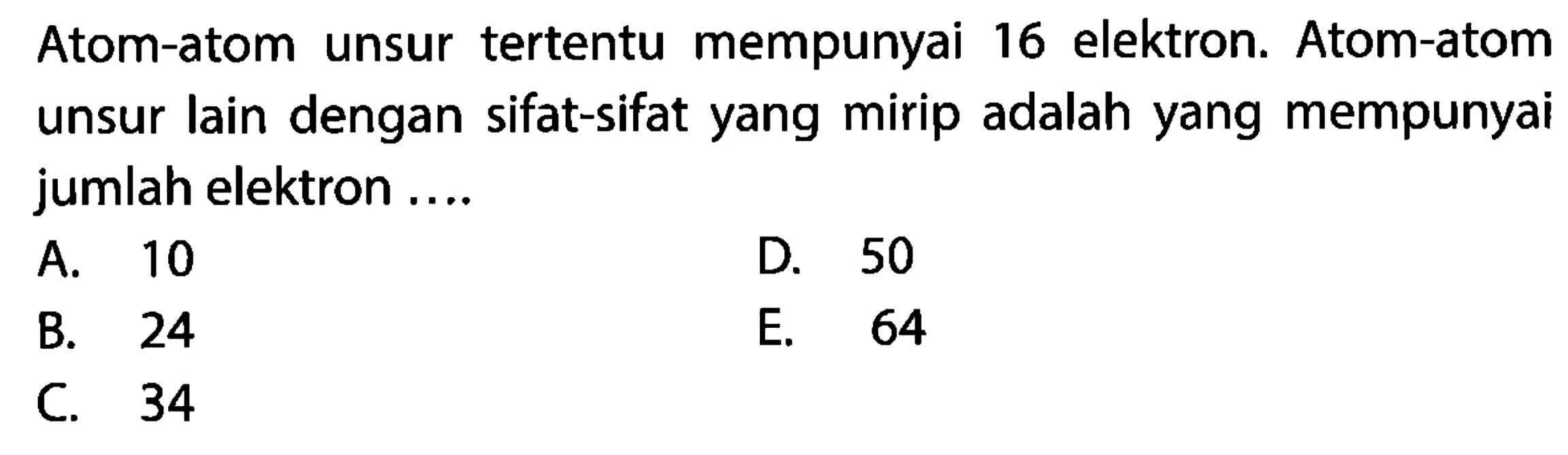 Atom-atom unsur tertentu mempunyai 16 elektron. Atom-atom unsur lain dengan sifat-sifat yang mirip adalah yang mempunyai jumlah elektron .... 