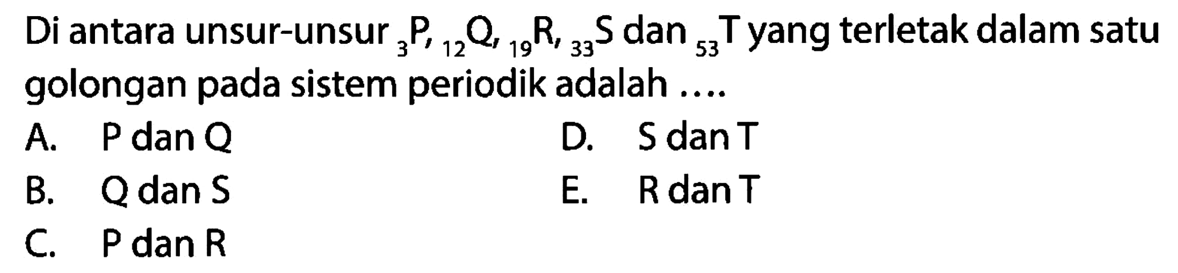 Di antara unsur-unsur 3P, 12Q, 19R, 33S, dan 53T yang terletak dalam satu golongan pada sistem periodik adalah ....A. P dan Q B. Q dan S C. P dan R D. S dan T E. R dan T 