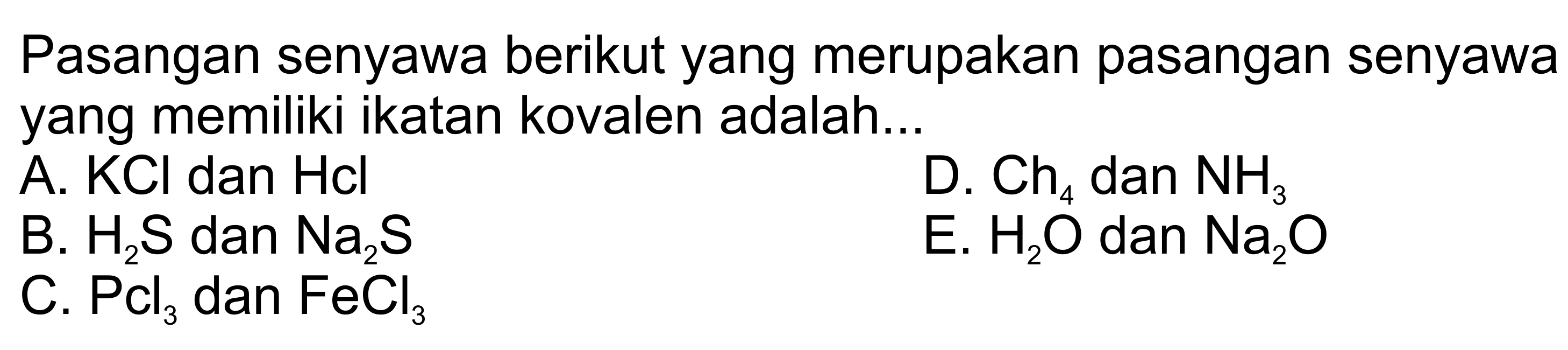 Pasangan senyawa berikut yang merupakan pasangan senyawa yang memiliki ikatan kovalen adalah...A.  KCl  dan  Hcl D.  Ch4  dan  NH3 B.  H2 S  dan  Na2 S E.  H2 O  dan  Na2 O C.  PCl3  dan  FeCl3 