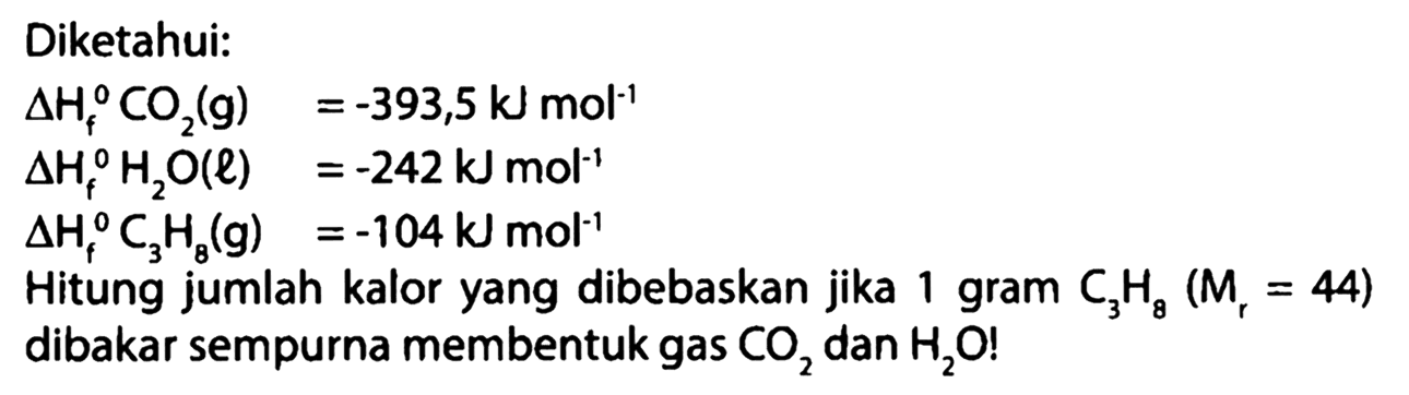 Diketahui: 
delta Hf CO2 (g) =-393,5 kJ mol^(-1) delta Hf H2O (l) =-242 kJ mol^(-1) delta Hf C3H8 (g) =-104kJ mol^(-1) Hitung jumlah kalor yang dibebaskan jika 1 gram C3H8 (Mr = 44) dibakar sempurna membentuk gas CO2 dan H2O! 