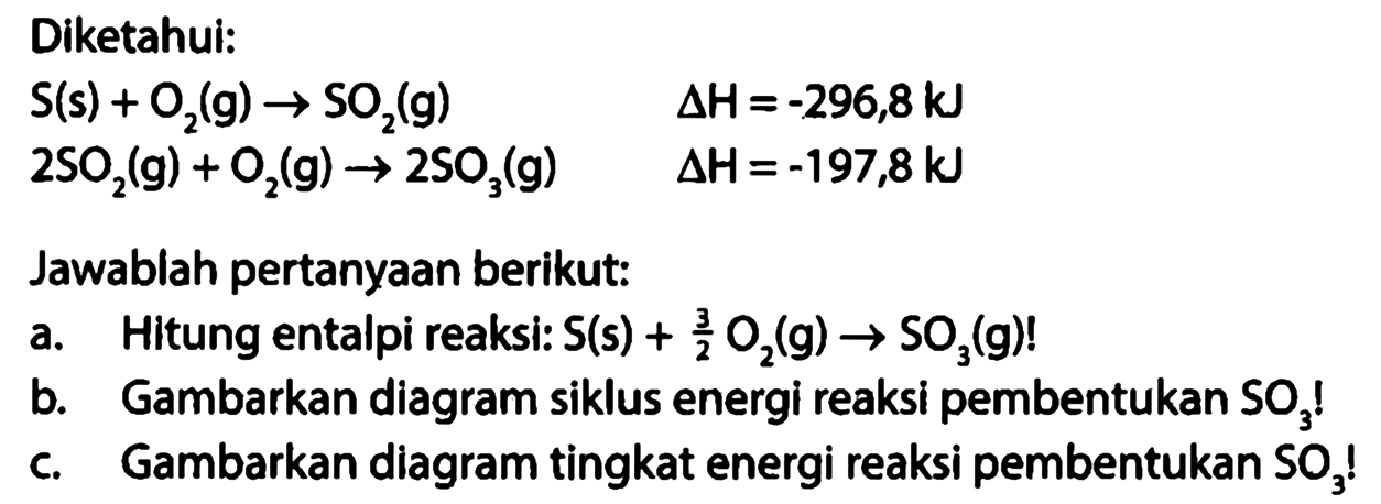 Diketahui: 
S (s) + O2 (g) -> SO2 (g) delta H = -296,8kJ 
2 SO2 (g) + O2 (g) -> 2 SO3 (g) delta H = -197,8kJ 
Jawablah pertanyaan berikut: 
a. Hitung entalpi reaksi: S (s) + 3/2 O2 (g) -> SO3 (g)! 
b. Gambarkan diagram siklus energi reaksi pembentukan SO3! 
c. Gambarkan diagram tingkat energi reaksi pembentukan SO3! 