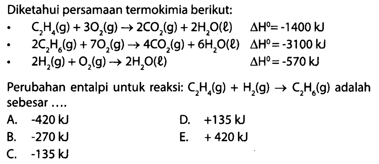 Diketahui persamaan termokimia berikut: C2H4(g) + 3O2(g) -> 2CO2(g) + 2H2O(l) delta H=-1400 kJ 2C2H6(g) + 7O2(g) -> 4CO2(g) + 6H2O(l) delta H=-3100 kJ 2H2(g) + O2(g) -> 2H2 O(l) delta H=-570 kJ Perubahan entalpi untuk reaksi: C2H4(g) + H2(g) -> C2H6(g) adalah sebesar ... 