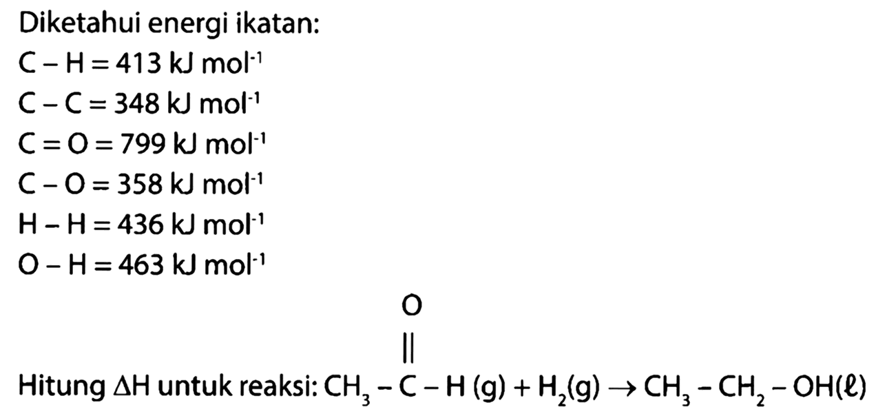 Diketahui energi ikatan: 
C-H=413k mol^(-1) 
C-C=348kJ mol^(-1) 
C=O=799kJ mol^(-1) 
C-O=358k mol^(-1) 
H-H=436 kJ mol^(-1) 
O-H=463 kJ mol^(-1) 
Hitung delta H untuk reaksi: CH3 - C - H (g) O + H2 (g) -> CH3 - CH2 - OH(l) 