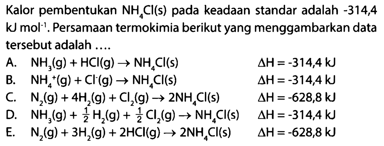 Kalor pembentukan NH4Cl(s) pada keadaan standar adalah -314,4 kJ mol^(-1). Persamaan termokimia berikut yang menggambarkan data tersebut adalah .... A. NH3(g) + HCl(g) -> NH4Cl(s) delta H=-314,4 kJ B. NH4^+ (g) + Cl^- (g) -> NH4Cl(s) delta H=-314,4 kJ C. N2(g) + 4H2(g) + Cl2(g) -> 2NH4Cl(s) delta H=-628,8 kJ D. NH3(g) + 1/2 H2(g) + 1/2 Cl2(g) -> NH4Cl(s) delta H=-314,4 kJ E. N2(g) + 3H2(g) + 2HCl(g) -> 2NH4Cl(s) delta H=-628,8 kJ 