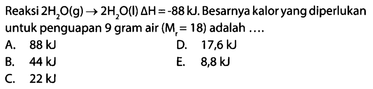 Reaksi 2H2O (g) -> 2H2O (I) delta H=-88 kJ. Besarnya kalor yang diperlukan untuk penguapan 9 gram air (Mr=18) adalah ...