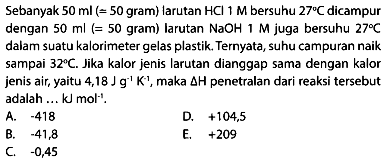 Sebanyak 50 ml (  =50  gram) larutan  HCl 1 M  bersuhu  27 C  dicampur dengan  50 ml  (=50 gram) larutan  NaOH 1 M  juga bersuhu  27 C  dalam suatu kalorimeter gelas plastik. Ternyata, suhu campuran naik sampai  32 C . Jika kalor jenis larutan dianggap sama dengan kalor jenis air, yaitu  4,18 J g^(-1) K^(-1) , maka  segitiga H  penetralan dari reaksi tersebut adalah ...  kJ mol^(-1) .