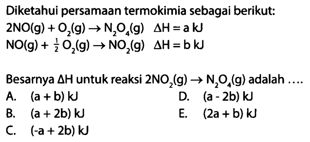 Diketahui persamaan termokimia sebagai berikut:  2 NO(g)+O2(g) -> N2 O4(g)  segitiga H=a kJ  NO(g)+1/2 O2(g)->NO2(g) segitiga H=b kJ Besarnya segitiga H untuk reaksi 2NO2(g)->N2O4(g)  adalah  ... . . 