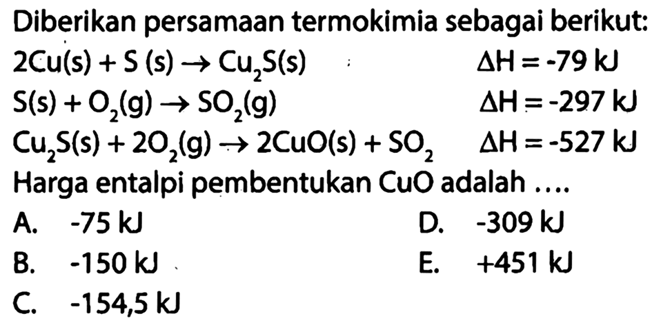 Diberikan persamaan termokimia sebagai berikut: 
2 Cu (s) + S (s) -> Cu2S (s) delta H = -79 kJ 
S (s) + O2(g) -> SO2 (g) delta H = -297 kJ 
Cu2S (s) + 2 O2(g) -> 2 CuO (s) + SO2 delta H = -527 kJ 
Harga entalpi pembentukan CuO adalah 
