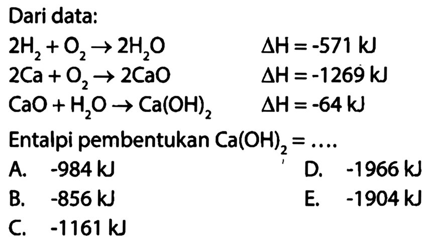 Dari data:2H2+O2 -> 2H2O  segitiga H=-571 kJ 2Ca+O2 -> 2CaO  segitiga H=-1269 kJ CaO+H2 O -> Ca(OH)2  segitiga H=-64 kJ Entalpi pembentukan Ca(OH)2=.... 