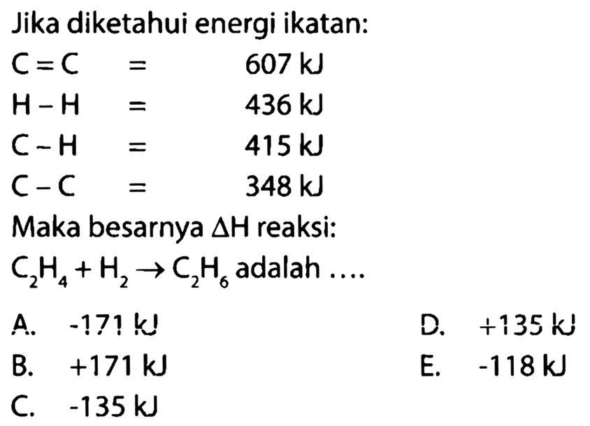 Jika diketahui energi ikatan:C=C  =  607 kJ  H-H  =  436 kJ  C-H  =  415 kJ  C-C  =  348 kJ Maka besarnya  delta H  reaksi: C2H4 + H2 -> C2H6  adalah ....