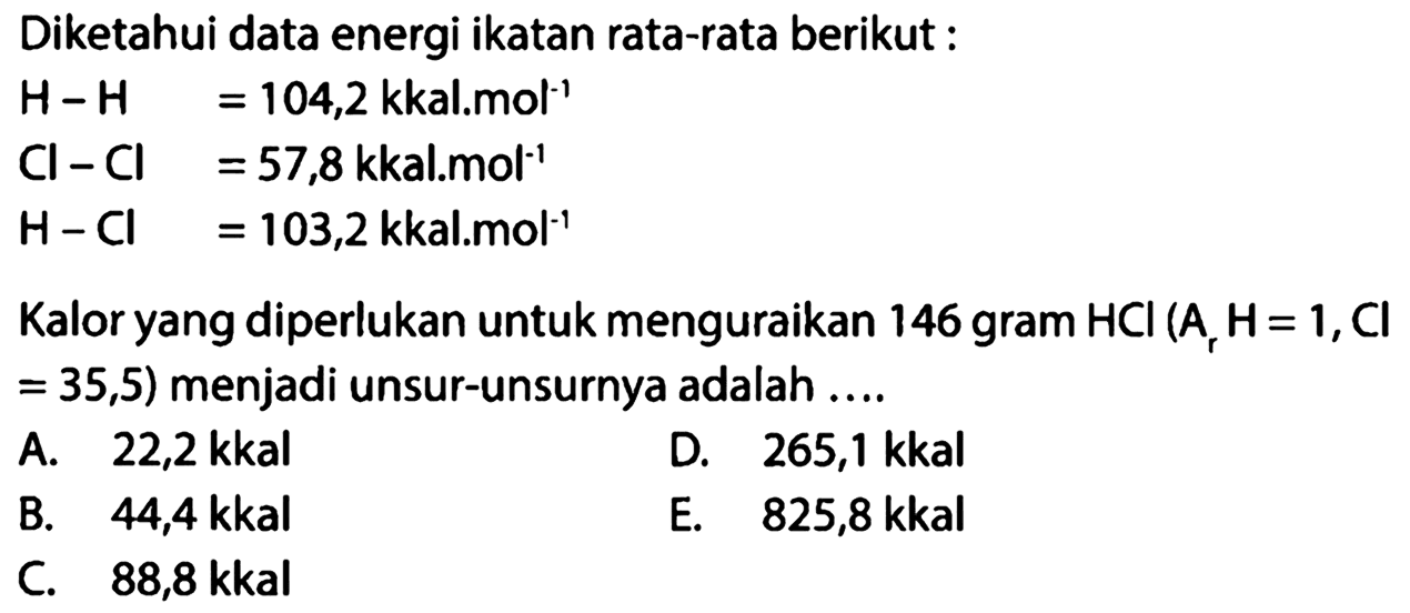 Diketahui data energi ikatan rata-rata berikut : H-H  =104,2 kkal . mol^(-1) Cl-Cl  =57,8 kkal . mol^(-1) H-Cl  =103,2 kkal . mol^(-1) Kalor yang diperlukan untuk menguraikan 146 gram HCl(Ar H=1, Cl=35,5) menjadi unsur-unsurnya adalah .... 