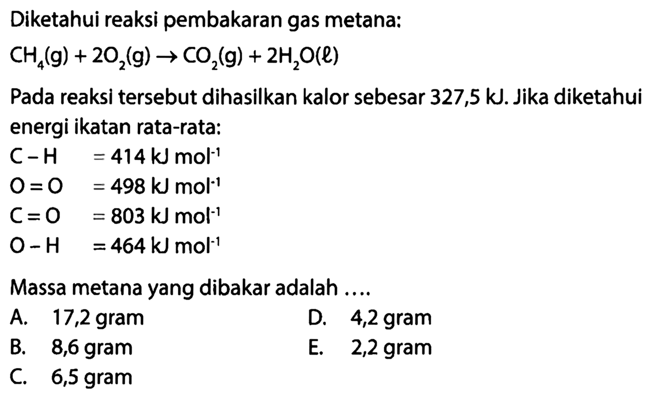 Diketahui reaksi pembakaran gas metana: 
CH4 (g) + 2 O2 (g) -> CO2 (g) + 2 H2O (l) 
Pada reaksi tersebut dihasilkan kalor sebesar 327,5 kJ. Jika diketahui energi ikatan rata-rata: 
C - H = 414 kJ mol^(-1) 
O = O = 498 kJ mol^(-1) 
C = O = 803 kJ mol^(-1) 
O - H = 464 kJ mol^(-1) 
Massa metana yang dibakar adalah 
