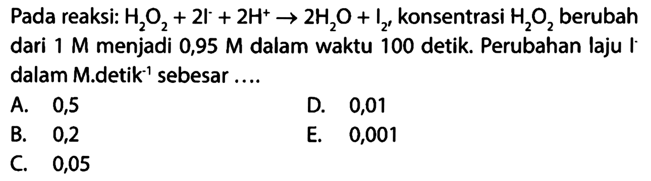 Pada reaksi: H2O2+2l^-+2H^+ -> 2H2O+I2' konsentrasi H2O2 berubah dari 1 M menjadi 0,95 M dalam waktu 100 detik. Perubahan laju I dalam M.detik^-1 sebesar .... 