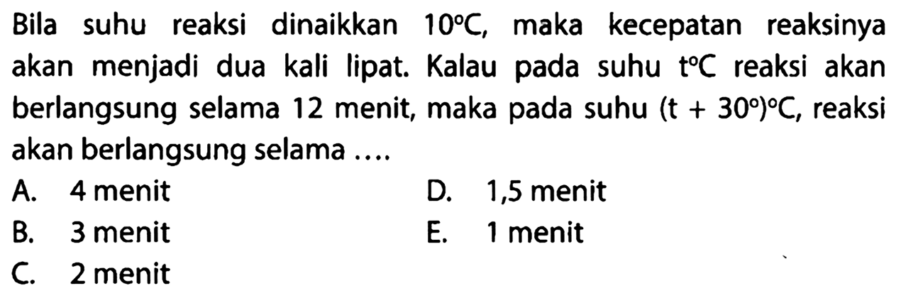 Bila suhu reaksi dinaikkan 10 C , maka kecepatan reaksinya akan menjadi dua kali lipat. Kalau pada suhu t C reaksi akan berlangsung selama 12 menit, maka pada suhu (t+30) C,  reaksi akan berlangsung selama .... 