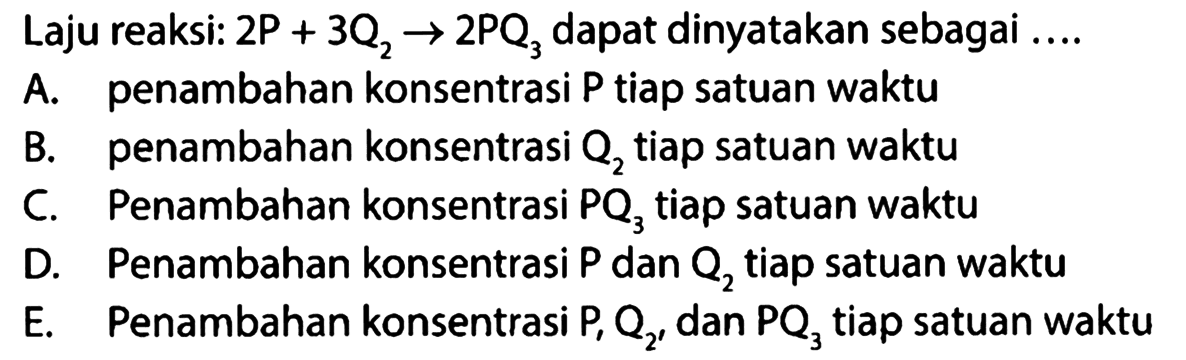 Laju reaksi: 2 P+3 Q2 -> 2 PQ3 dapat dinyatakan sebagai....A. penambahan konsentrasi P tiap satuan waktuB. penambahan konsentrasi Q2 tiap satuan waktuC. Penambahan konsentrasi PQ3 tiap satuan waktuD. Penambahan konsentrasi P dan Q2 tiap satuan waktuE. Penambahan konsentrasi P, Q2, dan PQ3 tiap satuan waktu