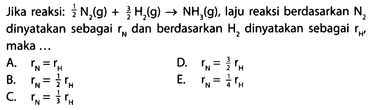 Jika reaksi: 1/2 N2(g) + 3/2 H2(g) -> NH3(g), laju reaksi berdasarkan N2 dinyatakan sebagai rN dan berdasarkan H2 dinyatakan sebagai rH maka ... A. rN=rH D. rN=3/2 rH B. rN=1/2 rH E. rN=1/4 rH C. rN=1/3 rH 