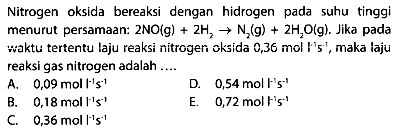 Nitrogen oksida bereaksi dengan hidrogen pada suhu tinggi menurut persamaan: 2NO(g)+2H2 -> N2(g)+2H2O(g). Jika pada waktu tertentu laju reaksi nitrogen oksida 0,36 mol l^-1 s^-1, maka laju reaksi gas nitrogen adalah .... 