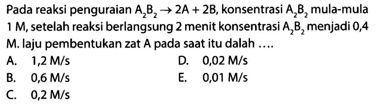 Pada reaksi penguraian A2B2 -> 2A+2B, konsentrasi A2B2 mula-mula 1 M, setelah reaksi berlangsung 2 menit konsentrasi A2B2 menjadi 0,4 M. laju pembentukan zat A pada saat itu dalah .... 