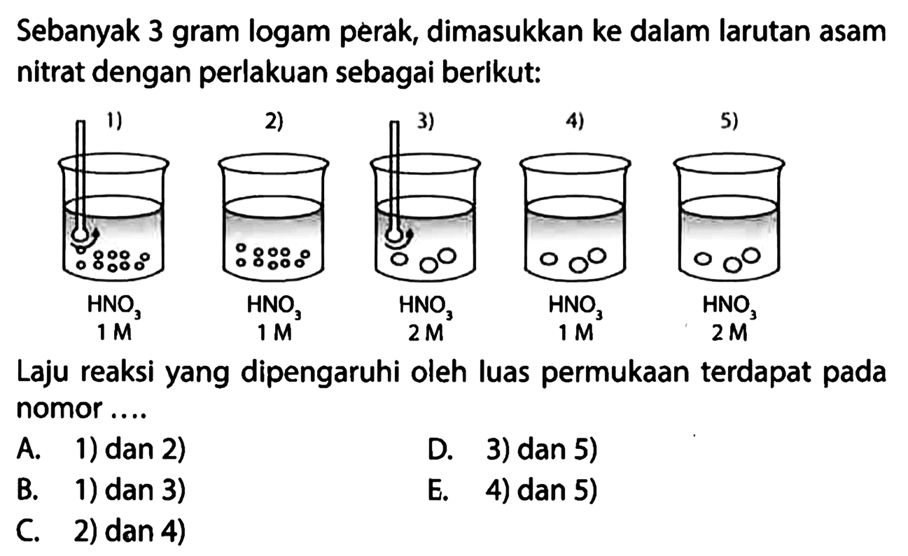 Sebanyak 3 gram logam perak, dimasukkan ke dalam larutan asam nitrat dengan perlakuan sebagai berikut: 1) HNO3 1 M 2) HNO3 1 M 3) HNO3 2 M 4) HNO3 1 M 5) HNO3 2 M Laju reaksi yang dipengaruhi oleh luas permukaan terdapat pada nomor .... A. 1) dan 2) B. 1) dan 3) C. 2) dan 4) D. 3) dan 5) E. 4) dan 5) 