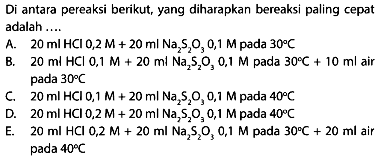 Di antara pereaksi berikut, yang diharapkan bereaksi paling cepat adalah .... A. 20 ml HCl 0,2 M + 20 ml Na2S2O3 0,1 M pada 30 C B. 20 ml HCl 0,1 M + 20 ml Na2S2O3 0,1 M pada 30 C + 10 ml air pada 30 C C. 20 ml HCl 0,1 M + 20 ml Na2S2O3 0,1 M pada 40 C D. 20 ml HCl 0,2 M + 20 ml Na2S2O3 0,1 M pada 40 C E. 20 ml HCl 0,2 M + 20 ml Na2S2O3 0,1 M pada 30 C + 20 ml air pada 40 C 