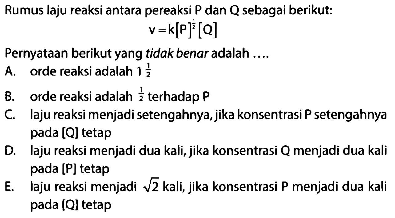 Rumus laju reaksi antara pereaksi P dan Q sebagai berikut:v=k[P]^(1/2)[Q]Pernyataan berikut yang tidak benar adalah ....A. orde reaksi adalah 1 1/2 B. orde reaksi adalah 1/2 terhadap P C. laju reaksi menjadi setengahnya, jika konsentrasi P setengahnya pada [Q] tetap D. laju reaksi menjadi dua kali, jika konsentrasi Q menjadi dua kali pada [P] tetap E. laju reaksi menjadi akar(2) kali, jika konsentrasi P menjadi dua kali pada [Q] tetap 