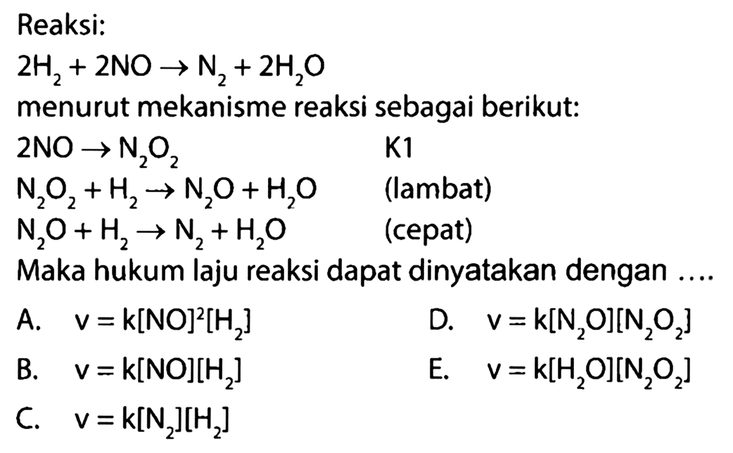 Reaksi: 2 H2 + 2 NO -> N2 + 2 H20 menurut mekanisme reaksi sebagai berikut: 2 NO -> N2O2 K1 N2O2 +H2 -> N2O + H2O (lambat) N2O + H2 -> N2 +H2O (cepat) Maka hukum laju reaksi dapat dinyatakan dengan ...