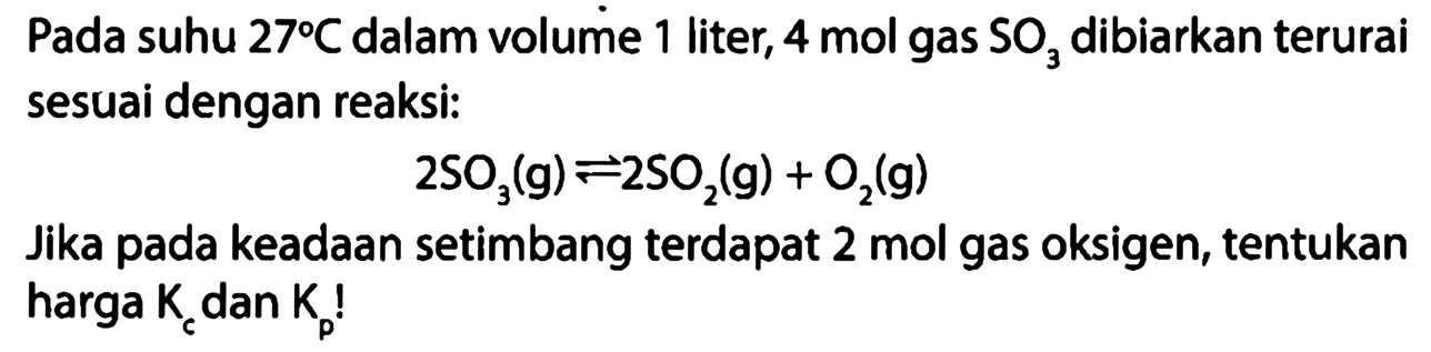 Pada suhu 27 C dalam volume 1 liter,  4 mol gas SO3 dibiarkan terurai sesuai dengan reaksi: 2SO3 (g) <=> 2SO2 (g) + O2 (g) Jika pada keadaan setimbang terdapat 2 mol gas oksigen, tentukan harga Kc dan Kp! 