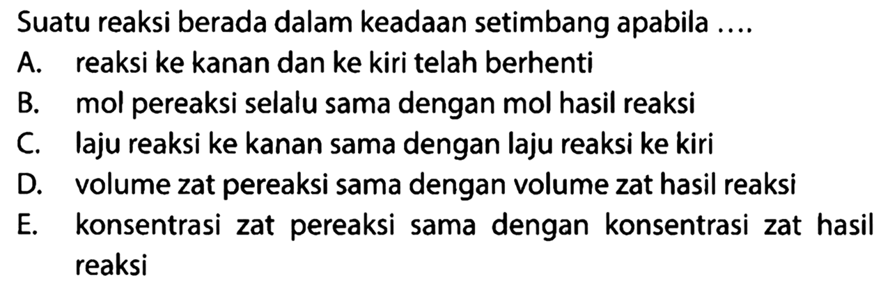 Suatu reaksi berada dalam keadaan setimbang apabila ....A. reaksi ke kanan dan ke kiri telah berhentiB. mol pereaksi selalu sama dengan mol hasil reaksiC. laju reaksi ke kanan sama dengan laju reaksi ke kiriD. volume zat pereaksi sama dengan volume zat hasil reaksiE. konsentrasi zat pereaksi sama dengan konsentrasi zat hasil reaksi