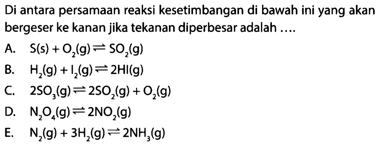 Di antara persamaan reaksi kesetimbangan di bawah ini yang akan bergeser ke kanan jika tekanan diperbesar adalah .... A. S(s)+O2(g) <=> SO2(g) B. H2(g)+I2(g) <=> 2H(g) C. 2SO3(g) <=> 2SO2(g)+O2(g) D. N2O4(g) <=> 2NO2(g) E. N2(g)+3H2(g) <=> 2NH3(g) 