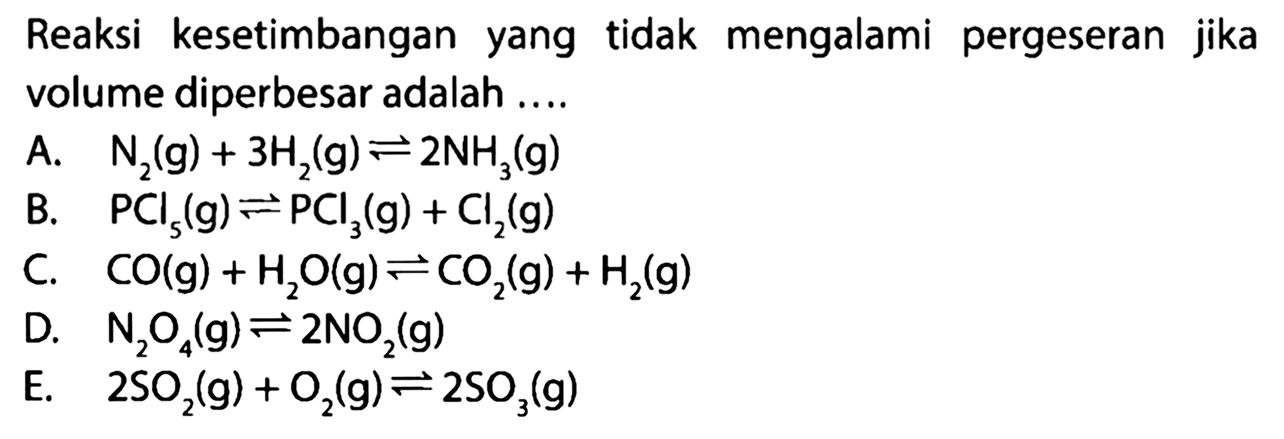 Reaksi kesetimbangan yang tidak mengalami pergeseran jika volume diperbesar adalah .... A. N2(g)+3 H2(g) <=> 2 NH3(g) B. PCl5(g) <=> PCl3(g)+Cl2(g) C. CO(g)+H2 O(g) <=> CO2(g)+H2(g) D. N2O4(g) <=> 2 NO2(g) E. 2 SO2(g)+O2(g) <=> 2 SO3(g)