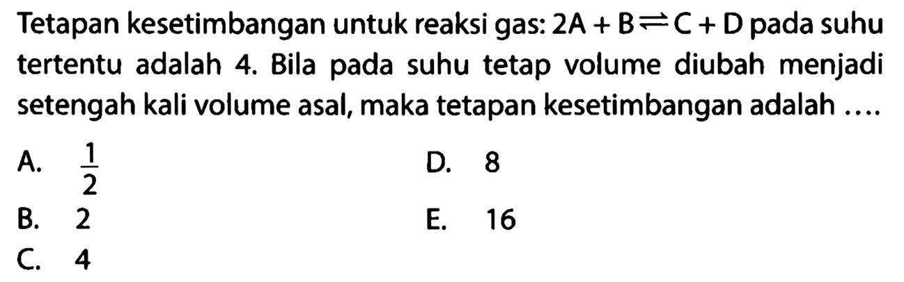 Tetapan kesetimbangan untuk reaksi gas: 2A + B <=> C + D pada suhu tertentu adalah 4. Bila pada suhu tetap volume diubah menjadi setengah kali volume asal, maka tetapan kesetimbangan adalah .... 