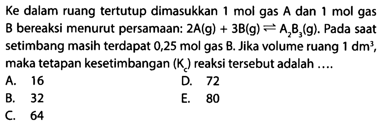 Ke dalam ruang tertutup dimasukkan  1 mol  gas A dan  1 mol  gas B bereaksi menurut persamaan:  2A(g)+3B(g)<=>A2B3(g). Pada saat setimbang masih terdapat  0,25 mol gas B. Jika volume ruang  1 dm^3 , maka tetapan kesetimbangan  (Kc)  reaksi tersebut adalah .... 