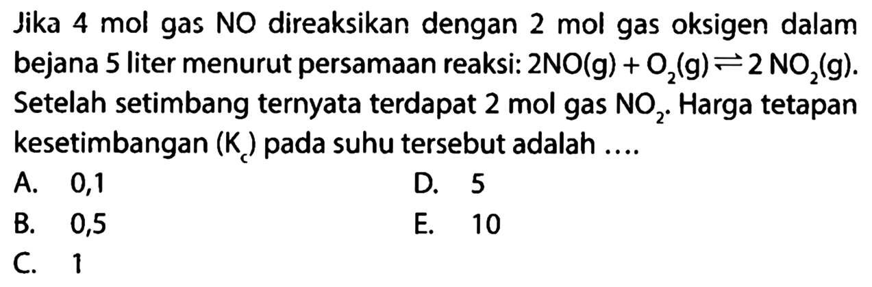 Jika 4 mol gas NO direaksikan dengan 2 mol gas oksigen dalam bejana 5 liter menurut persamaan reaksi: 2 NO (g) + O2 (g) <=> 2 NO2 (g). Setelah setimbang ternyata terdapat 2 mol gas NO2. Harga tetapan kesetimbangan (Kc) pada suhu tersebut adalah