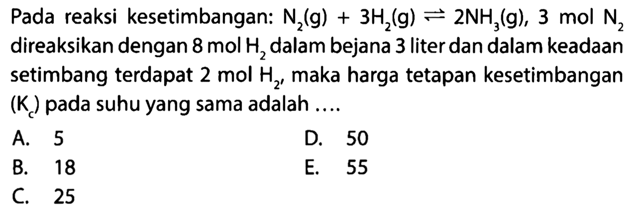 Pada reaksi kesetimbangan: N2 (g) + 3 H2 (g) <=> 2 NH3 (g), 3 mol N2 direaksikan dengan 8 mol H2 dalam bejana 3 liter dan dalam keadaan setimbang terdapat 2 mol H2, maka harga tetapan kesetimbangan (Kc) pada suhu yang sama adalah 
