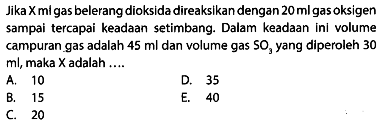 Jika X ml gas belerang dioksida direaksikan dengan 20 ml gas oksigen sampai tercapai keadaan setimbang. Dalam keadaan ini volume campuran gas adalah 45 ml dan volume gas SO3 yang diperoleh 30 ml, maka X adalah ....