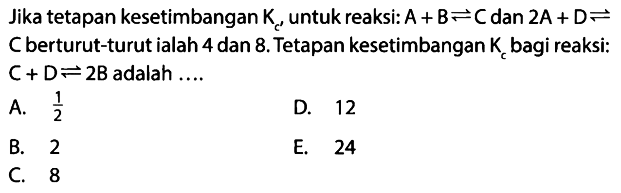 Jika tetapan kesetimbangan Kc untuk reaksi: A + B <=> C dan 2A + D <=> C berturut-turut ialah 4 dan 8. Tetapan kesetimbangan Kc bagi reaksi: C + D <=> 2B adalah .... 