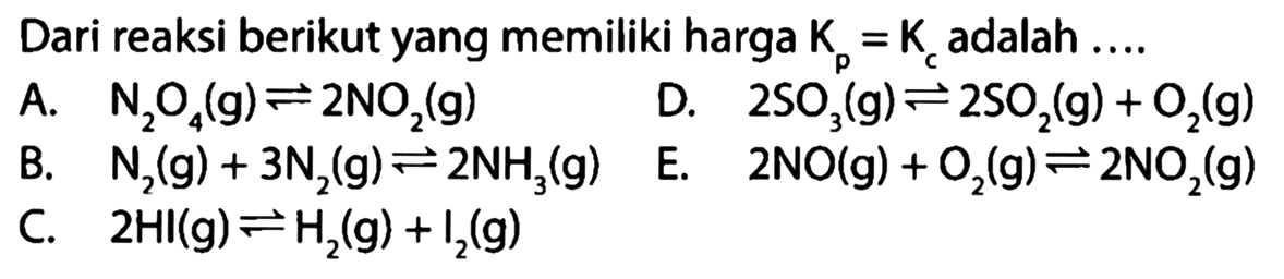 Dari reaksi berikut yang memiliki harga  Kp=Kc  adalah ....A.  N2O4(g)<=>2NO2(g) B. N2(g)+3N2(g)<=>2NH3(g) C. 2HI(g)<=>H2(g)+I2(g) D.  2SO3(g)<=>2SO2(g)+O2(g)  E. 2NO(g)+O2(g)<=>2NO2(g) 