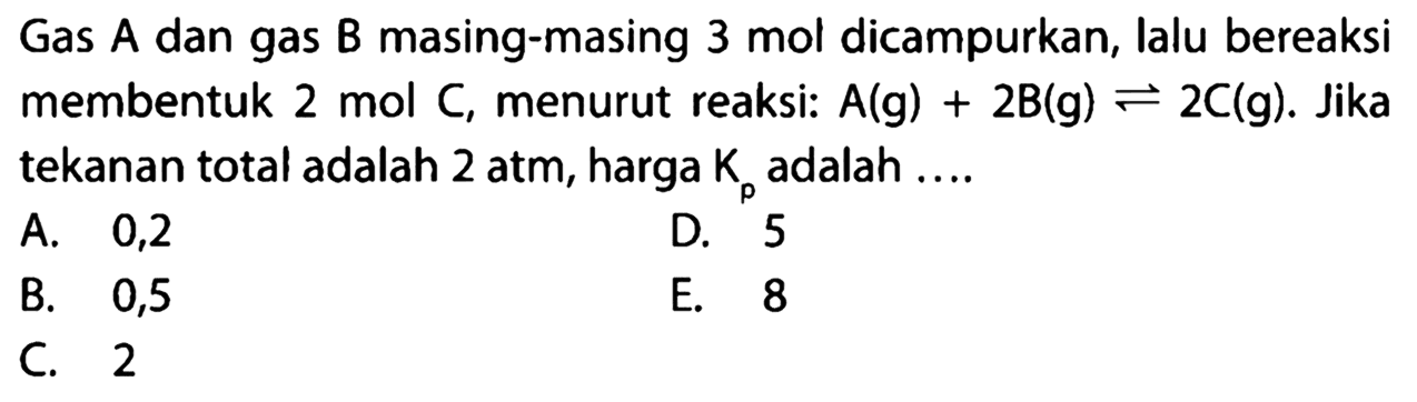 Gas A dan gas B masing-masing 3 mol dicampurkan, lalu bereaksi membentuk 2 mol  C , menurut reaksi:  A(g)+2 B(g) <- 2 C(g) . Jika tekanan total adalah  2 atm , harga  Kp  adalah ....